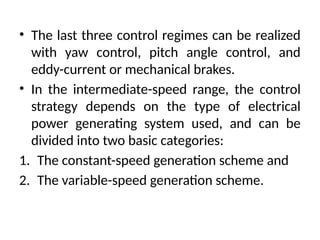 • The last three control regimes can be realized
with yaw control, pitch angle control, and
eddy-current or mechanical brakes.
• In the intermediate-speed range, the control
strategy depends on the type of electrical
power generating system used, and can be
divided into two basic categories:
1. The constant-speed generation scheme and
2. The variable-speed generation scheme.
 