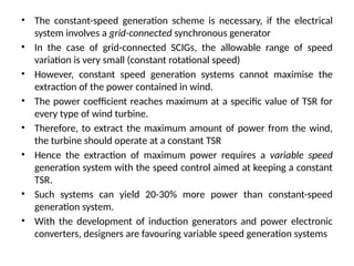 • The constant-speed generation scheme is necessary, if the electrical
system involves a grid-connected synchronous generator
• In the case of grid-connected SCIGs, the allowable range of speed
variation is very small (constant rotational speed)
• However, constant speed generation systems cannot maximise the
extraction of the power contained in wind.
• The power coefficient reaches maximum at a specific value of TSR for
every type of wind turbine.
• Therefore, to extract the maximum amount of power from the wind,
the turbine should operate at a constant TSR
• Hence the extraction of maximum power requires a variable speed
generation system with the speed control aimed at keeping a constant
TSR.
• Such systems can yield 20-30% more power than constant-speed
generation system.
• With the development of induction generators and power electronic
converters, designers are favouring variable speed generation systems
 