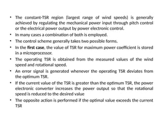 • The constant-TSR region (largest range of wind speeds) is generally
achieved by regulating the mechanical power input through pitch control
or the electrical power output by power electronic control.
• In many cases a combination of both is employed.
• The control scheme generally takes two possible forms.
• In the first case, the value of TSR for maximum power coefficient is stored
in a microprocessor.
• The operating TSR is obtained from the measured values of the wind
speed and rotational speed.
• An error signal is generated whenever the operating TSR deviates from
the optimum TSR.
• If the current value of the TSR is greater than the optimum TSR, the power
electronic converter increases the power output so that the rotational
speed is reduced to the desired value
• The opposite action is performed if the optimal value exceeds the current
TSR
 