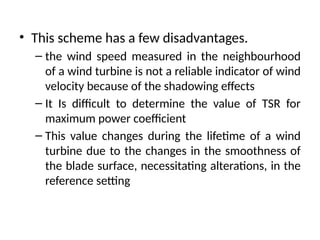 • This scheme has a few disadvantages.
– the wind speed measured in the neighbourhood
of a wind turbine is not a reliable indicator of wind
velocity because of the shadowing effects
– It Is difficult to determine the value of TSR for
maximum power coefficient
– This value changes during the lifetime of a wind
turbine due to the changes in the smoothness of
the blade surface, necessitating alterations, in the
reference setting
 