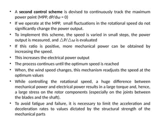 • A second control scheme is devised to continuously track the maximum
power point (MPP, dP/dω = 0)
• If we operate at the MPP, small fluctuations in the rotational speed do not
significantly change the power output.
• To implement this scheme, the speed is varied in small steps, the power
output is measured, and P/ω is evaluated
• If this ratio is positive, more mechanical power can be obtained by
increasing the speed.
• This increases the electrical power output
• The process continues until the optimum speed is reached
• When, the wind speed changes, this mechanism readjusts the speed at the
optimum values
• While controlling the rotational speed, a huge difference between
mechanical power and electrical power results in a large torque and, hence,
a large stress on the rotor components (especially on the joints between
the blades and the shaft).
• To avoid fatigue and failure, it is necessary to limit the acceleration and
deceleration rates to values dictated by the structural strength of the
mechanical parts
 
