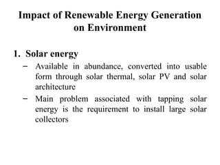 Impact of Renewable Energy Generation
on Environment
1. Solar energy
– Available in abundance, converted into usable
form through solar thermal, solar PV and solar
architecture
– Main problem associated with tapping solar
energy is the requirement to install large solar
collectors
 