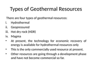 Types of Geothermal Resources
There are four types of geothermal resources:
i. Hydrothermal
ii. Geopressured
iii. Hot dry rock (HDR)
iv. Magma
• At present, the technology for economic recovery of
energy is available for hydrothermal resources only
• This is the only commercially used resource at present.
• Other resources are going through a development phase
and have not become commercial so far.
 