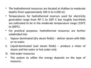 • The hydrothermal resources are located at shallow to moderate
depths (from approximately 100 m to 4,500 m).
• Temperatures for hydrothermal reserves used for electricity
generation range from 900
C to 3500
C but roughly two-thirds
are estimated to be in the moderate temperature range (1500
C
to 2000
C).
• For practical purposes, hydrothermal resources are further
subdivided into
i. Vapour dominated (dry steam fields) – deliver steam with little
or no water.
ii. Liquid-dominated (wet steam fields) – produce a mixer of
steam and hot water or hot water only
iii. Hot-water resources
• The system to utilize the energy depends on the type of
resource.
 