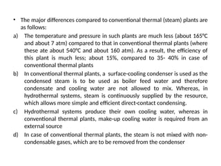 • The major differences compared to conventional thermal (steam) plants are
as follows:
a) The temperature and pressure in such plants are much less (about 165°C
and about 7 atm) compared to that in conventional thermal plants (where
these ate about 540°C and about 160 atm). As a result, the efficiency of
this plant is much less; about 15%, compared to 35- 40% in case of
conventional thermal plants
b) In conventional thermal plants, a surface-cooling condenser is used as the
condensed steam is to be used as boiler feed water and therefore
condensate and cooling water are not allowed to mix. Whereas, in
hydrothermal systems, steam is continuously supplied by the resource,
which allows more simple and efficient direct-contact condensing.
c) Hydrothermal systems produce their own cooling water, whereas in
conventional thermal plants, make-up cooling water is required from an
external source
d) In case of conventional thermal plants, the steam is not mixed with non-
condensable gases, which are to be removed from the condenser
 