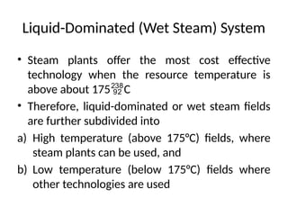 • Steam plants offer the most cost effective
technology when the resource temperature is
above about 175C
• Therefore, liquid-dominated or wet steam fields
are further subdivided into
a) High temperature (above 175°C) fields, where
steam plants can be used, and
b) Low temperature (below 175°C) fields where
other technologies are used
Liquid-Dominated (Wet Steam) System
 