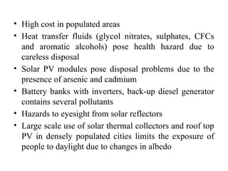 • High cost in populated areas
• Heat transfer fluids (glycol nitrates, sulphates, CFCs
and aromatic alcohols) pose health hazard due to
careless disposal
• Solar PV modules pose disposal problems due to the
presence of arsenic and cadmium
• Battery banks with inverters, back-up diesel generator
contains several pollutants
• Hazards to eyesight from solar reflectors
• Large scale use of solar thermal collectors and roof top
PV in densely populated cities limits the exposure of
people to daylight due to changes in albedo
 