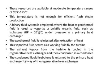 • These resources are available at moderate temperature ranges
of 90°C-175°C
• This temperature is not enough for efficient flash steam
production
• A binary-fluid system is employed, where the heat of geothermal
fluid is used to vaporize a volatile organic fluid, such as
isobutene (BP = 10C) under pressure in a primary heat
exchanger
• The geothermal fluid is reinjected after extraction of heat
• This vaporized fluid serves as a working fluid fix the turbine
• The exhaust vapour from the turbine is cooled in the
regenerative heat exchanger and then condensed in a condenser
• The condensed liquid isobutene is returned to the primary heat
exchanger by way of the regenerative hear exchanger
 