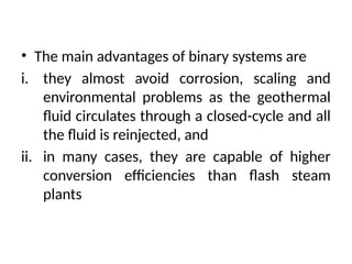 • The main advantages of binary systems are
i. they almost avoid corrosion, scaling and
environmental problems as the geothermal
fluid circulates through a closed-cycle and all
the fluid is reinjected, and
ii. in many cases, they are capable of higher
conversion efficiencies than flash steam
plants
 
