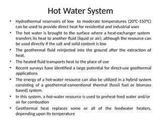 Hot Water System
• Hydrothermal reservoirs of low to moderate temperatures (20°C-150°C)
can be used to provide direct heat for residential and industrial uses
• The hot water is brought to the surface where a heat-exchanger system
transfers its heat to another fluid (liquid or air); although the resource can
be used directly if the salt and solid content is low
• The geothermal fluid reinjected into the ground after the extraction of
heat.
• The heated fluid transports heat to the place of use
• Recent surveys have identified a large potential for direct-use geothermal
applications
• The energy of a hot-water resource can also be utilized in a hybrid system
consisting of a geothermal-conventional thermal (fossil fuel or biomass
based) system.
• In this system, a hot-water resource is used to preheat feed water and/or
air for combustion
• Geothermal heat replaces some or all of the feedwater heaters,
depending upon Its temperature
 