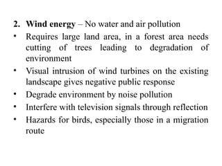 2. Wind energy – No water and air pollution
• Requires large land area, in a forest area needs
cutting of trees leading to degradation of
environment
• Visual intrusion of wind turbines on the existing
landscape gives negative public response
• Degrade environment by noise pollution
• Interfere with television signals through reflection
• Hazards for birds, especially those in a migration
route
 
