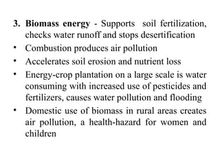 3. Biomass energy - Supports soil fertilization,
checks water runoff and stops desertification
• Combustion produces air pollution
• Accelerates soil erosion and nutrient loss
• Energy-crop plantation on a large scale is water
consuming with increased use of pesticides and
fertilizers, causes water pollution and flooding
• Domestic use of biomass in rural areas creates
air pollution, a health-hazard for women and
children
 