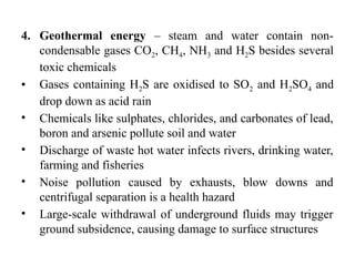 4. Geothermal energy – steam and water contain non-
condensable gases CO2, CH4, NH3 and H2S besides several
toxic chemicals
• Gases containing H2S are oxidised to SO2 and H2SO4 and
drop down as acid rain
• Chemicals like sulphates, chlorides, and carbonates of lead,
boron and arsenic pollute soil and water
• Discharge of waste hot water infects rivers, drinking water,
farming and fisheries
• Noise pollution caused by exhausts, blow downs and
centrifugal separation is a health hazard
• Large-scale withdrawal of underground fluids may trigger
ground subsidence, causing damage to surface structures
 