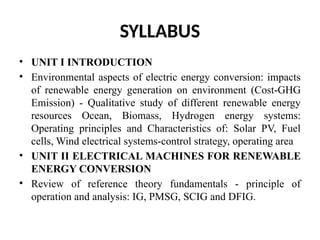 SYLLABUS
• UNIT I INTRODUCTION
• Environmental aspects of electric energy conversion: impacts
of renewable energy generation on environment (Cost-GHG
Emission) - Qualitative study of different renewable energy
resources Ocean, Biomass, Hydrogen energy systems:
Operating principles and Characteristics of: Solar PV, Fuel
cells, Wind electrical systems-control strategy, operating area
• UNIT II ELECTRICAL MACHINES FOR RENEWABLE
ENERGY CONVERSION
• Review of reference theory fundamentals - principle of
operation and analysis: IG, PMSG, SCIG and DFIG.
 