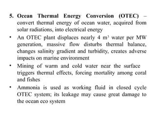 5. Ocean Thermal Energy Conversion (OTEC) –
convert thermal energy of ocean water, acquired from
solar radiations, into electrical energy
• An OTEC plant displaces nearly 4 m3
water per MW
generation, massive flow disturbs thermal balance,
changes salinity gradient and turbidity, creates adverse
impacts on marine environment
• Mining of warm and cold water near the surface
triggers thermal effects, forcing mortality among coral
and fishes
• Ammonia is used as working fluid in closed cycle
OTEC system; its leakage may cause great damage to
the ocean eco system
 