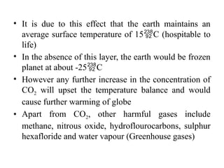 • It is due to this effect that the earth maintains an
average surface temperature of 15C (hospitable to
life)
• In the absence of this layer, the earth would be frozen
planet at about -25C
• However any further increase in the concentration of
CO2 will upset the temperature balance and would
cause further warming of globe
• Apart from CO2, other harmful gases include
methane, nitrous oxide, hydroflourocarbons, sulphur
hexafloride and water vapour (Greenhouse gases)
 