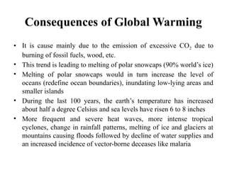 Consequences of Global Warming
• It is cause mainly due to the emission of excessive CO2 due to
burning of fossil fuels, wood, etc.
• This trend is leading to melting of polar snowcaps (90% world’s ice)
• Melting of polar snowcaps would in turn increase the level of
oceans (redefine ocean boundaries), inundating low-lying areas and
smaller islands
• During the last 100 years, the earth’s temperature has increased
about half a degree Celsius and sea levels have risen 6 to 8 inches
• More frequent and severe heat waves, more intense tropical
cyclones, change in rainfall patterns, melting of ice and glaciers at
mountains causing floods followed by decline of water supplies and
an increased incidence of vector-borne deceases like malaria
 