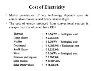 Cost of Electricity
• Market penetration of any technology depends upon its
comparative economic and financial advantages
• The cost of energy produced from conventional sources is
cheaper than that obtained from RES
 