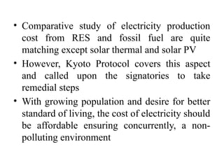 • Comparative study of electricity production
cost from RES and fossil fuel are quite
matching except solar thermal and solar PV
• However, Kyoto Protocol covers this aspect
and called upon the signatories to take
remedial steps
• With growing population and desire for better
standard of living, the cost of electricity should
be affordable ensuring concurrently, a non-
polluting environment
 