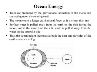 Ocean Energy
• Tides are produced by the gravitational attraction of the moon and
sun acting upon the rotating earth
• The moon exerts a larger gravitational force, as it is closer than sun
• Surface water is pulled away from the earth on the side facing the
moon, and at the same time the solid earth is pulled away from the
water on the opposite side
• Thus the ocean height increases at both the near and far sides of the
earth as shown in Fig.
 