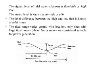 • The highest level of tidal water is known as flood tide or high
tide
• The lowest level is known as low tide or ebb
• The level difference between the high and low tide is known
as tidal range
• The tidal range varies greatly with location, only sites with
large tidal ranges (about 5m or more) are considered suitable
for power generation
 