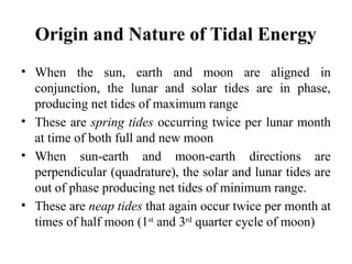 Origin and Nature of Tidal Energy
• When the sun, earth and moon are aligned in
conjunction, the lunar and solar tides are in phase,
producing net tides of maximum range
• These are spring tides occurring twice per lunar month
at time of both full and new moon
• When sun-earth and moon-earth directions are
perpendicular (quadrature), the solar and lunar tides are
out of phase producing net tides of minimum range.
• These are neap tides that again occur twice per month at
times of half moon (1st
and 3rd
quarter cycle of moon)
 