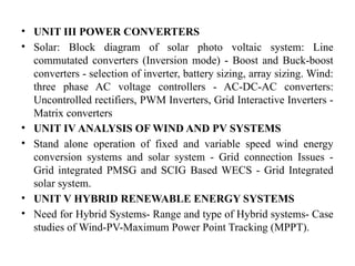 • UNIT III POWER CONVERTERS
• Solar: Block diagram of solar photo voltaic system: Line
commutated converters (Inversion mode) - Boost and Buck-boost
converters - selection of inverter, battery sizing, array sizing. Wind:
three phase AC voltage controllers - AC-DC-AC converters:
Uncontrolled rectifiers, PWM Inverters, Grid Interactive Inverters -
Matrix converters
• UNIT IV ANALYSIS OF WIND AND PV SYSTEMS
• Stand alone operation of fixed and variable speed wind energy
conversion systems and solar system - Grid connection Issues -
Grid integrated PMSG and SCIG Based WECS - Grid Integrated
solar system.
• UNIT V HYBRID RENEWABLE ENERGY SYSTEMS
• Need for Hybrid Systems- Range and type of Hybrid systems- Case
studies of Wind-PV-Maximum Power Point Tracking (MPPT).
 