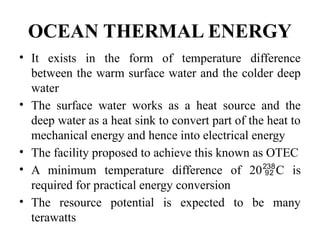 OCEAN THERMAL ENERGY
• It exists in the form of temperature difference
between the warm surface water and the colder deep
water
• The surface water works as a heat source and the
deep water as a heat sink to convert part of the heat to
mechanical energy and hence into electrical energy
• The facility proposed to achieve this known as OTEC
• A minimum temperature difference of 20C is
required for practical energy conversion
• The resource potential is expected to be many
terawatts
 