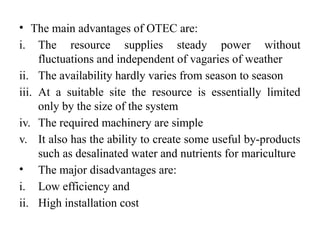 • The main advantages of OTEC are:
i. The resource supplies steady power without
fluctuations and independent of vagaries of weather
ii. The availability hardly varies from season to season
iii. At a suitable site the resource is essentially limited
only by the size of the system
iv. The required machinery are simple
v. It also has the ability to create some useful by-products
such as desalinated water and nutrients for mariculture
• The major disadvantages are:
i. Low efficiency and
ii. High installation cost
 