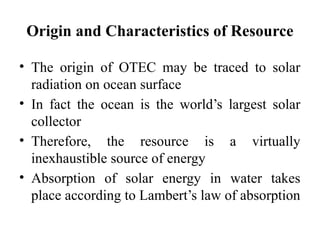 Origin and Characteristics of Resource
• The origin of OTEC may be traced to solar
radiation on ocean surface
• In fact the ocean is the world’s largest solar
collector
• Therefore, the resource is a virtually
inexhaustible source of energy
• Absorption of solar energy in water takes
place according to Lambert’s law of absorption
 