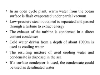 • In an open cycle plant, warm water from the ocean
surface is flash evaporated under partial vacuum
• Low-pressure steam obtained is separated and passed
through a turbine to extract energy
• The exhaust of the turbine is condensed in a direct
contact condenser
• Cold water drawn from a depth of about 1000m is
used as cooling water
• The resulting mixture of used cooling water and
condensate is disposed in the sea
• If a surface condenser is used, the condensate could
be used as desalinated water
 