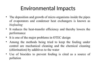 • The deposition and growth of micro organisms inside the pipes
of evaporators and condenser heat exchangers is known as
biofouling
• It reduces the heat-transfer efficiency and thereby lowers the
performance
• It is one of the major problems in OTEC design
• Among the methods being tried to keep the fouling under
control are mechanical cleaning and the chemical cleaning
(chlorination) by additives to the water
• Use of biocides to prevent fouling is cited as a source of
pollution
Environmental Impacts
 