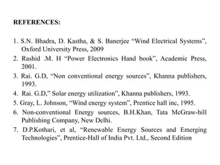 REFERENCES:
1. S.N. Bhadra, D. Kastha, & S. Banerjee “Wind Electrical Systems”,
Oxford University Press, 2009
2. Rashid .M. H “Power Electronics Hand book”, Academic Press,
2001.
3. Rai. G.D, “Non conventional energy sources”, Khanna publishers,
1993.
4. Rai. G.D,” Solar energy utilization”, Khanna publishers, 1993.
5. Gray, L. Johnson, “Wind energy system”, Prentice hall inc, 1995.
6. Non-conventional Energy sources, B.H.Khan, Tata McGraw-hill
Publishing Company, New Delhi.
7. D.P.Kothari, et al, “Renewable Energy Sources and Emerging
Technologies”, Prentice-Hall of India Pvt. Ltd., Second Edition
 