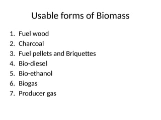 Usable forms of Biomass
1. Fuel wood
2. Charcoal
3. Fuel pellets and Briquettes
4. Bio-diesel
5. Bio-ethanol
6. Biogas
7. Producer gas
 