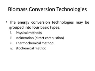 Biomass Conversion Technologies
• The energy conversion technologies may be
grouped into four basic types:
i. Physical methods
ii. Incineration (direct combustion)
iii. Thermochemical method
iv. Biochemical method
 