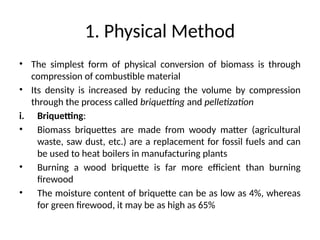 1. Physical Method
• The simplest form of physical conversion of biomass is through
compression of combustible material
• Its density is increased by reducing the volume by compression
through the process called briquetting and pelletization
i. Briquetting:
• Biomass briquettes are made from woody matter (agricultural
waste, saw dust, etc.) are a replacement for fossil fuels and can
be used to heat boilers in manufacturing plants
• Burning a wood briquette is far more efficient than burning
firewood
• The moisture content of briquette can be as low as 4%, whereas
for green firewood, it may be as high as 65%
 