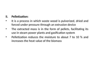 ii. Pelletization:
• It is a process in which waste wood is pulverized, dried and
forced under pressure through an extrusion device
• The extracted mass is in the form of pellets, facilitating its
use in steam power plants and gasification system
• Pelletization reduces the moisture to about 7 to 10 % and
increases the heat value of the biomass
 