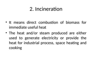 2. Incineration
• It means direct combustion of biomass for
immediate useful heat
• The heat and/or steam produced are either
used to generate electricity or provide the
heat for industrial process, space heating and
cooking
 
