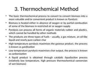 3. Thermochemical Method
• The basic thermochemical process to convert to convert biomass into a
more valuable and/or convenient product is known as Pyrolysis
• Biomass is heated either in absence of oxygen or by partial combustion
of some of the biomass in restricted air or oxygen supply
• Pyrolysis can process all forms of organic materials rubber and plastics,
which cannot be handled by other methods
• The products are three types of fuels – usually, a gas mixture, an oil-like
liquid and nearly pure carbon char
• High temperature pyrolysis maximises the gaseous product, the process
is known as gasification
• Low temperature pyrolysis maximises char output, the process is known
as carbonization
• A liquid product is obtained through catalytic liquefaction process
(relatively low temperature, high pressure thermochemical conversion
of wet biomass)
 