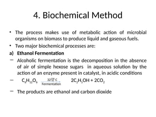 4. Biochemical Method
• The process makes use of metabolic action of microbial
organisms on biomass to produce liquid and gaseous fuels.
• Two major biochemical processes are:
a) Ethanol Fermentation
― Alcoholic fermentation is the decomposition in the absence
of air of simple hexose sugars in aqueous solution by the
action of an enzyme present in catalyst, in acidic conditions
― C6H12O6 2C2H5OH + 2CO2
― The products are ethanol and carbon dioxide
32 C
Fermentation
 
