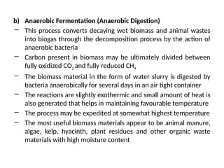 b) Anaerobic Fermentation (Anaerobic Digestion)
― This process converts decaying wet biomass and animal wastes
into biogas through the decomposition process by the action of
anaerobic bacteria
― Carbon present in biomass may be ultimately divided between
fully oxidized CO2 and fully reduced CH4
― The biomass material in the form of water slurry is digested by
bacteria anaerobically for several days in an air tight container
― The reactions are slightly exothermic and small amount of heat is
also generated that helps in maintaining favourable temperature
― The process may be expedited at somewhat highest temperature
― The most useful biomass materials appear to be animal manure,
algae, kelp, hyacinth, plant residues and other organic waste
materials with high moisture content
 