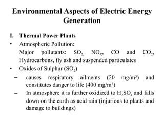 Environmental Aspects of Electric Energy
Generation
I. Thermal Power Plants
• Atmospheric Pollution:
Major pollutants: SO2, NOX, CO and CO2,
Hydrocarbons, fly ash and suspended particulates
• Oxides of Sulphur (SO2)
– causes respiratory ailments (20 mg/m3
) and
constitutes danger to life (400 mg/m3
)
– In atmosphere it is further oxidized to H2SO4 and falls
down on the earth as acid rain (injurious to plants and
damage to buildings)
 
