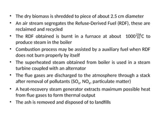 • The dry biomass is shredded to piece of about 2.5 cm diameter
• An air stream segregates the Refuse-Derived Fuel (RDF), these are
reclaimed and recycled
• The RDF obtained is burnt in a furnace at about 1000C to
produce steam in the boiler
• Combustion process may be assisted by a auxiliary fuel when RDF
does not burn properly by itself
• The superheated steam obtained from boiler is used in a steam
turbine coupled with an alternator
• The flue gases are discharged to the atmosphere through a stack
after removal of pollutants (SOX, NOX, particulate matter)
• A heat-recovery steam generator extracts maximum possible heat
from flue gases to form thermal output
• The ash is removed and disposed of to landfills
 