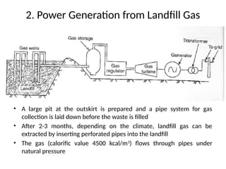 2. Power Generation from Landfill Gas
• A large pit at the outskirt is prepared and a pipe system for gas
collection is laid down before the waste is filled
• After 2-3 months, depending on the climate, landfill gas can be
extracted by inserting perforated pipes into the landfill
• The gas (calorific value 4500 kcal/m3
) flows through pipes under
natural pressure
 
