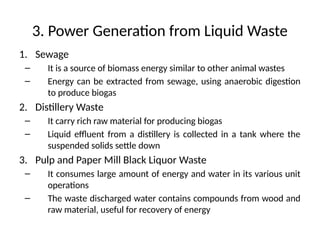 3. Power Generation from Liquid Waste
1. Sewage
– It is a source of biomass energy similar to other animal wastes
– Energy can be extracted from sewage, using anaerobic digestion
to produce biogas
2. Distillery Waste
– It carry rich raw material for producing biogas
– Liquid effluent from a distillery is collected in a tank where the
suspended solids settle down
3. Pulp and Paper Mill Black Liquor Waste
– It consumes large amount of energy and water in its various unit
operations
– The waste discharged water contains compounds from wood and
raw material, useful for recovery of energy
 
