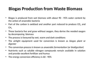 Biogas Production from Waste Biomass
• Biogas is produced from wet biomass with about 90 - 95% water content by
the action of anaerobic bacteria
• Part of the carbon is oxidized and another part reduced to produce CO2 and
CH4
• These bacteria live and grow without oxygen, they derive the needed oxygen
by decomposing biomass
• The process is favoured by wet, warm and dark conditions
• The airtight equipment used for conversion is known as biogas plant or
digester
• The conversion process is known as anaerobic fermentation (or biodigestion)
• Nutrients such as soluble nitrogen compounds remain available in solution
and provide excellent fertilizer and humus
• The energy conversion efficiency is 60 - 90%
 