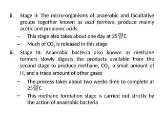 ii. Stage II: The micro-organisms of anaerobic and facultative
groups together known as acid formers, produce mainly
acetic and propionic acids
– This stage also takes about one day at 25C
– Much of CO2 is released in this stage
iii. Stage III: Anaerobic bacteria also known as methane
formers slowly digests the products available from the
second stage to produce methane, CO2, a small amount of
H2 and a trace amount of other gases
– The process takes about two weeks time to complete at
25C
– This methane formation stage is carried out strictly by
the action of anaerobic bacteria
 