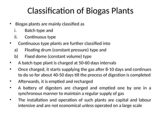Classification of Biogas Plants
• Biogas plants are mainly classified as
i. Batch type and
ii. Continuous type
• Continuous type plants are further classified into
a) Floating drum (constant pressure) type and
b) Fixed dome (constant volume) type
• A batch type plant is charged at 50-60 days intervals
• Once charged, it starts supplying the gas after 8-10 days and continues
to do so for about 40-50 days till the process of digestion is completed
• Afterwards, it is emptied and recharged
• A battery of digesters are charged and emptied one by one in a
synchronous manner to maintain a regular supply of gas
• The installation and operation of such plants are capital and labour
intensive and are not economical unless operated on a large scale
 