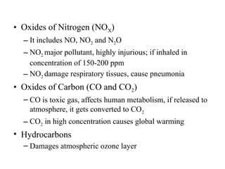 • Oxides of Nitrogen (NOX)
– It includes NO, NO2 and N2O
– NO2 major pollutant, highly injurious; if inhaled in
concentration of 150-200 ppm
– NO2 damage respiratory tissues, cause pneumonia
• Oxides of Carbon (CO and CO2)
– CO is toxic gas, affects human metabolism, if released to
atmosphere, it gets converted to CO2
– CO2 in high concentration causes global warming
• Hydrocarbons
– Damages atmospheric ozone layer
 
