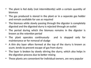 • The plant is fed daily (not intermittently) with a certain quantity of
biomass
• The gas produced is stored in the plant or in a separate gas holder
and remain available for use as required
• The biomass while slowly passing through the digester is completely
digested and the digested slurry is rejected through an outlet
• The period during which the biomass remains in the digester is
known as the retention period
• The plant operates continuously and is stopped only for
maintenance or for removal of sludge
• A thin dry layer often formed at the top of the slurry is known as
scum, tends to prevent escape of gas from slurry
• The layer is broken by slowly stirring the slurry, which also helps in
the digestion process due to better mixing
• These plants are convenient for individual owners, are very popular
 